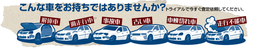 こんなお車お持ちではありませんか解体車、過走行車、事故車、古い車、車検切れの車、走行不能車など。トライアルで今すぐ無料査定！