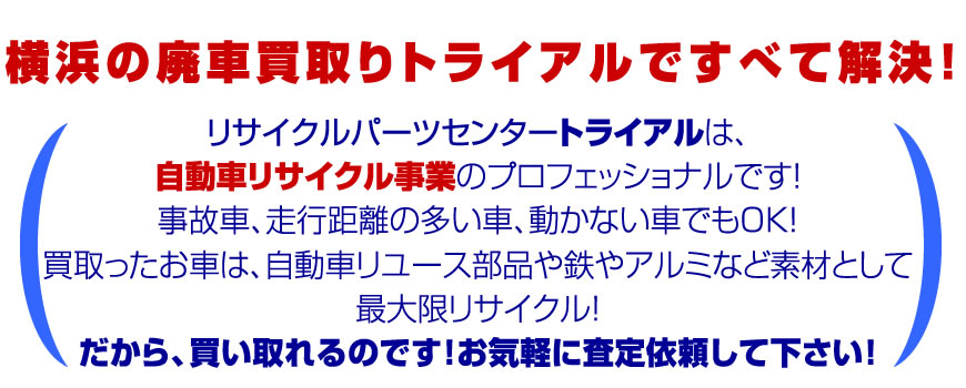 横浜の廃車買取りトライアルですべて解決！リサイクルパーツセンタートライアルは自動車リサイクル事業のプロフェッショナルです！事故車、走行距離の多い車、動かない車でもOK!買い取ったお車は自動車リユース部品、鉄やアルミなど素材として最大限リサイクル！だから買い取れるのです！お気軽に査定依頼してください。