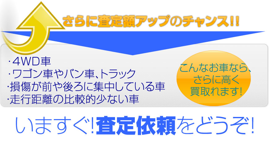 さらに査定額アップのチャンス！4WD車、ワゴン車、バン車、トラック、損傷が前や後ろに集中している車、走行距離の比較的少ない車　いますぐ査定依頼をどうぞ！